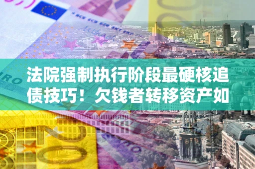济南法院强制执行阶段最硬核追债技巧！欠钱者转移资产如何破解？