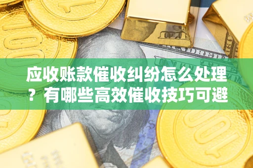 济南应收账款催收纠纷怎么处理？有哪些高效催收技巧可避免坏账？